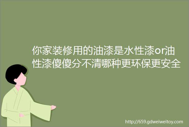 你家装修用的油漆是水性漆or油性漆傻傻分不清哪种更环保更安全漆渣到底是不是危废